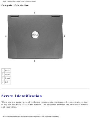 Page 5Before You Begin: Dell Latitude C610/C510 Service Manual
Computer Orientation 
 
1 back
2 right
3 front
4 left
Screw Identification
When you are removing and replacing components, photocopy the placemat a\
s a tool 
to lay out and keep track of the screws. The placemat provides the numbe\
r of screws 
and their sizes.
file:///F|/Service%20Manuals/Dell/Latitude/c510-610/begin.htm (3 of 6)\
 [2/28/2004 7:55:44 AM] 