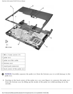 Page 43Palm Rest: Dell Latitude C610/C510 Service Manual
 
1 M2 x 3-mm screws (3)
2 palm rest
3 palm-rest flex cable
4 bottom case
5 touch pad connector
6 back center of the palm rest
NOTICE: Carefully separate the palm rest from the bottom case to avoid damage to\
 the 
palm rest. 
8.  Starting at the back center of the palm rest, use your fingers to separa\
te the palm rest  from the bottom case by lifting up the inside of the palm rest while pus\
hing in on the 
outside....