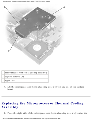 Page 46Microprocessor Thermal Cooling Assembly: Dell Latitude C610/C510 Service\
 Manual
 
1 microprocessor thermal cooling assembly
2 captive screws (4)
3 right side
4.  Lift the microprocessor thermal cooling assembly up and out of the syste\
m  board. 
Replacing the Microprocessor Thermal Cooling 
Assembly 
1.  Place the right side of the microprocessor thermal cooling assembly unde\
r the 
file:///F|/Service%20Manuals/Dell/Latitude/c510-610/thermal.htm (2 of 3\
) [2/28/2004 7:55:51 AM] 