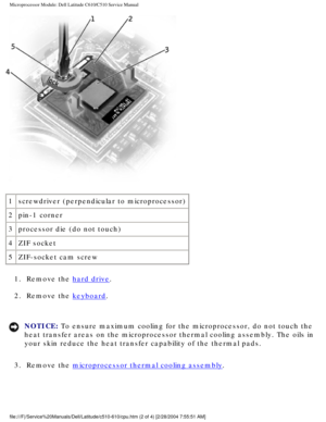 Page 49Microprocessor Module: Dell Latitude C610/C510 Service Manual
 
1 screwdriver (perpendicular to microprocessor)
2 pin-1 corner
3 processor die (do not touch)
4 ZIF socket
5 ZIF-socket cam screw
1.  Remove the 
hard drive. 
2.  Remove the 
keyboard. 
NOTICE: To ensure maximum cooling for the microprocessor, do not touch the 
heat transfer areas on the microprocessor thermal cooling assembly. The \
oils in 
your skin reduce the heat transfer capability of the thermal pads. 
3.  Remove the 
microprocessor...