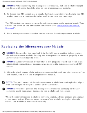 Page 50Microprocessor Module: Dell Latitude C610/C510 Service Manual
NOTICE: When removing the microprocessor module, pull the module straight 
up. Be careful not to bend the pins on the microprocessor module. 
4.  To loosen the ZIF socket, use a small, flat-blade screwdriver and rotate\
 the ZIF- socket cam screw counter-clockwise until it comes to the cam stop. 
The ZIF-socket cam screw secures the microprocessor to the system board.\
 Take 
note of the arrow on the ZIF-socket cam screw (see 
Microprocessor...