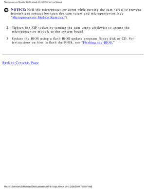 Page 51Microprocessor Module: Dell Latitude C610/C510 Service Manual
NOTICE: Hold the microprocessor down while turning the cam screw to prevent 
intermittent contact between the cam screw and microprocessor (see 

Microprocessor Module Removal). 
2.  Tighten the ZIF socket by turning the cam screw clockwise to secure the \
 microprocessor module to the system board. 
3.  Update the BIOS using a flash BIOS update program floppy disk or CD. For\
  instructions on how to flash the BIOS, see 
Flashing the BIOS....