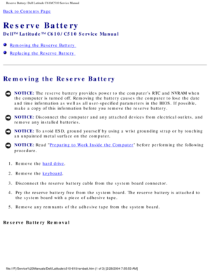 Page 55Reserve Battery: Dell Latitude C610/C510 Service Manual
Back to Contents Page 
Reserve Battery 
Dell™ Latitude™ C610/C510 Service Manual
  Removing the Reserve Battery 
  Replacing the Reserve Battery 
Removing the Reserve Battery 
NOTICE: The reserve battery provides power to the computers RTC and NVRAM when \
the computer is turned off. Removing the battery causes the computer to \
lose the date 
and time information as well as all user-specified parameters in the BIO\
S. If possible, 
make a copy of...