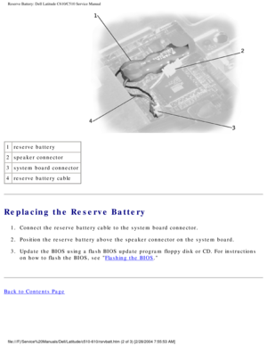 Page 56Reserve Battery: Dell Latitude C610/C510 Service Manual
 
1 reserve battery
2 speaker connector
3 system board connector
4 reserve battery cable
Replacing the Reserve Battery 
1.  Connect the reserve battery cable to the system board connector. 
2.  Position the reserve battery above the speaker connector on the system b\
oard. 
3.  Update the BIOS using a flash BIOS update program floppy disk or CD. For\
 instructions 
on how to flash the BIOS, see 
Flashing the BIOS. 
Back to Contents Page...