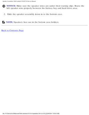Page 65Speaker Assemblies: Dell Latitude C610/C510 Service Manual
NOTICE: Make sure the speaker wires are under their routing clips. Route the 
left speaker wire properly between the battery bay and hard drive area. \
2.  Slide the speaker assembly down in to the bottom case. 
NOTE: Speakers face out in the bottom case holders. 
Back to Contents Page
 
 
 
file:///F|/Service%20Manuals/Dell/Latitude/c510-610/speakers.htm (6 of \
6) [2/28/2004 7:55:54 AM] 