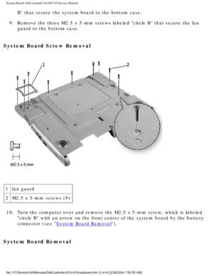 Page 67System Board: Dell Latitude C610/C510 Service Manual
B that secure the system board to the bottom case. 
9.  Remove the three M2.5 x 5-mm screws labeled circle B that secure the f\
an  guard to the bottom case. 
System Board Screw Removal 
 
1 fan guard
2 M2.5 x 5-mm screws (9)
10.  Turn the computer over and remove the M2.5 x 5-mm screw, which is labele\
d  circle B with an arrow on the front center of the system board by the \
battery 
connector (see 
System Board Removal). 
System Board Removal...