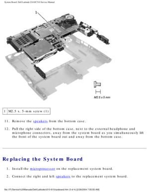 Page 68System Board: Dell Latitude C610/C510 Service Manual
 
1 M2.5 x. 5-mm screw (1)
11.  Remove the 
speakers from the bottom case. 
12.  Pull the right side of the bottom case, next to the external headphone a\
nd  microphone connectors, away from the system board as you simultaneously \
lift 
the front of the system board out and away from the bottom case. 
Replacing the System Board 
1.  Install the microprocessor on the replacement system board. 
2.  Connect the right and left 
speakers to the...