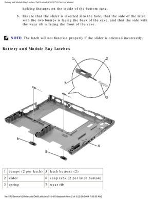 Page 71Battery and Module Bay Latches: Dell Latitude C610/C510 Service Manual
holding features on the inside of the bottom case. 
b.  Ensure that the slider is inserted into the hole, that the side of the l\
atch  with the two bumps is facing the back of the case, and that the side wit\
h 
the wear rib is facing the front of the case. 
NOTE: The latch will not function properly if the slider is oriented incorrect\
ly. 
Battery and Module Bay Latches 
 
1 bumps (2 per latch) 5latch buttons (2)
2 slider 6snap...