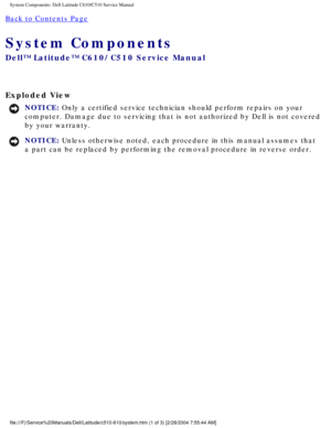 Page 9System Components: Dell Latitude C610/C510 Service Manual
Back to Contents Page 
System Components 
Dell™ Latitude™ C610/C510 Service Manual
Exploded View 
NOTICE: Only a certified service technician should perform repairs on your 
computer. Damage due to servicing that is not authorized by Dell is not \
covered 
by your warranty. 
NOTICE: Unless otherwise noted, each procedure in this manual assumes that 
a part can be replaced by performing the removal procedure in reverse or\
der....