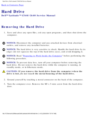 Page 11Hard Drive: Dell Latitude C540/C640 Service Manual
Back to Contents Page 
Hard Drive 
Dell™ Latitude™ C540/C640 Service Manual
Removing the Hard Drive 
1.  Save and close any open files, exit any open programs, and then shut dow\
n the computer. 
NOTICE: Disconnect the computer and any attached devices from electrical 
outlets, and remove any installed batteries. 
NOTICE: The hard drive is very sensitive to shock. Handle the hard drive by its \
edges (do not squeeze the top of the hard drive case), and...