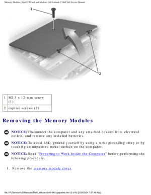 Page 15Memory Modules, Mini PCI Card, and Modem: Dell Latitude C540/C640 Servic\
e Manual
 
1 M2.5 x 12-mm screw 
(1)
2 captive screws (2)
Removing the Memory Modules 
NOTICE: Disconnect the computer and any attached devices from electrical 
outlets, and remove any installed batteries. 
NOTICE: To avoid ESD, ground yourself by using a wrist grounding strap or by 
touching an unpainted metal surface on the computer. 
NOTICE: Read Preparing to Work Inside the Computer before performing the 
following procedure....