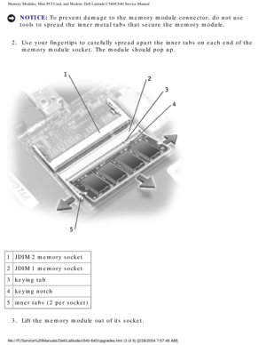 Page 16Memory Modules, Mini PCI Card, and Modem: Dell Latitude C540/C640 Servic\
e Manual
NOTICE: To prevent damage to the memory module connector, do not use 
tools to spread the inner metal tabs that secure the memory module. 
2.  Use your fingertips to carefully spread apart the inner tabs on each end\
 of the  memory module socket. The module should pop up. 
 
1 JDIM 2 memory socket
2 JDIM 1 memory socket
3 keying tab
4 keying notch
5 inner tabs (2 per socket)
3.  Lift the memory module out of its socket....