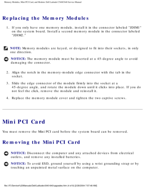 Page 17Memory Modules, Mini PCI Card, and Modem: Dell Latitude C540/C640 Servic\
e Manual
Replacing the Memory Modules 
1.  If you only have one memory module, install it in the connector labeled \
JDIM1 on the system board. Install a second memory module in the connector lab\
eled 
JDIM2. 
NOTE: Memory modules are keyed, or designed to fit into their sockets, in only\
 
one direction. 
NOTICE: The memory module must be inserted at a 45-degree angle to avoid 
damaging the connector. 
2.  Align the notch in the...
