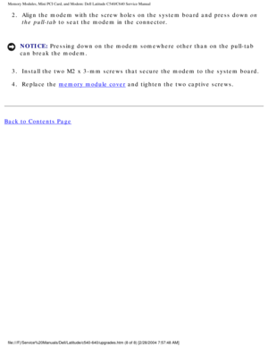 Page 21Memory Modules, Mini PCI Card, and Modem: Dell Latitude C540/C640 Servic\
e Manual
2.  Align the modem with the screw holes on the system board and press down on the pull-tab to seat the modem in the connector. 
NOTICE: Pressing down on the modem somewhere other than on the pull-tab 
can break the modem. 
3.  Install the two M2 x 3-mm screws that secure the modem to the system boa\
rd. 
4.  Replace the 
memory module cover and tighten the two captive screws. 
Back to Contents Page...