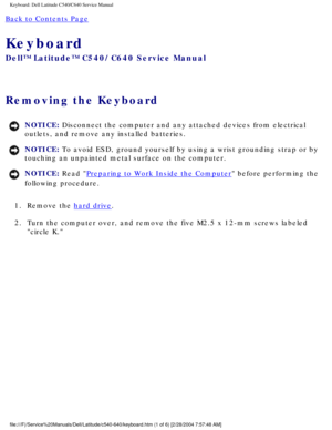 Page 22Keyboard: Dell Latitude C540/C640 Service Manual
Back to Contents Page 
Keyboard 
Dell™ Latitude™ C540/C640 Service Manual
Removing the Keyboard 
NOTICE: Disconnect the computer and any attached devices from electrical 
outlets, and remove any installed batteries. 
NOTICE: To avoid ESD, ground yourself by using a wrist grounding strap or by 
touching an unpainted metal surface on the computer. 
NOTICE: Read Preparing to Work Inside the Computer before performing the 
following procedure. 
1.  Remove the...