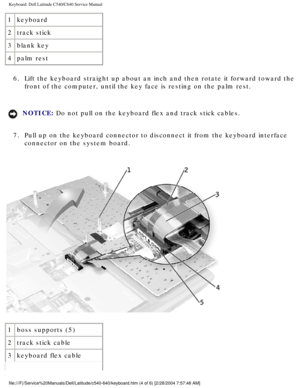Page 25Keyboard: Dell Latitude C540/C640 Service Manual
1keyboard
2 track stick
3 blank key
4 palm rest                      
6.  Lift the keyboard straight up about an inch and then rotate it forward t\
oward the  front of the computer, until the key face is resting on the palm rest. 
NOTICE: Do not pull on the keyboard flex and track stick cables. 
7.  Pull up on the keyboard connector to disconnect it from the keyboard int\
erface  connector on the system board. 
 
1 boss supports (5)
2 track stick cable
3...