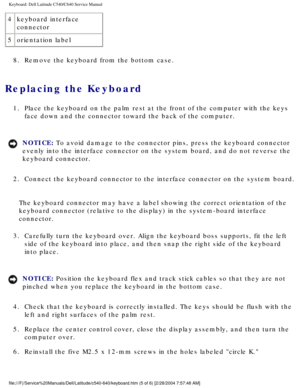 Page 26Keyboard: Dell Latitude C540/C640 Service Manual
4keyboard interface 
connector
5 orientation label
8.  Remove the keyboard from the bottom case. 
Replacing the Keyboard 
1.  Place the keyboard on the palm rest at the front of the computer with th\
e keys  face down and the connector toward the back of the computer. 
NOTICE: To avoid damage to the connector pins, press the keyboard connector 
evenly into the interface connector on the system board, and do not reve\
rse the 
keyboard connector. 
2....
