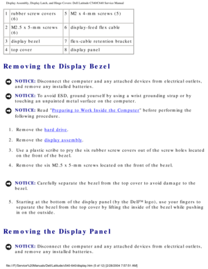 Page 32Display Assembly, Display Latch, and Hinge Covers: Dell Latitude C540/C6\
40 Service Manual
1rubber screw covers 
(6) 5
M2 x 4-mm screws (5)
2 M2.5 x 5-mm screws 
(6) 6
display-feed flex cable
3 display bezel 7flex-cable retention bracket
4 top cover 8display panel
Removing the Display Bezel 
NOTICE: Disconnect the computer and any attached devices from electrical outlets\
, 
and remove any installed batteries. 
NOTICE: To avoid ESD, ground yourself by using a wrist grounding strap or by 
touching an...