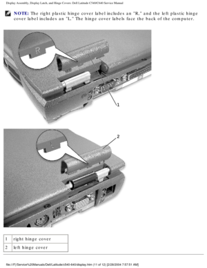 Page 38Display Assembly, Display Latch, and Hinge Covers: Dell Latitude C540/C6\
40 Service Manual
NOTE: The right plastic hinge cover label includes an R, and the left plasti\
c hinge 
cover label includes an L. The hinge cover labels face the back of the\
 computer. 
 
1 right hinge cover
2 left hinge cover
file:///F|/Service%20Manuals/Dell/Latitude/c540-640/display.htm (11 of \
12) [2/28/2004 7:57:51 AM] 