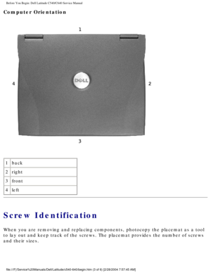 Page 5Before You Begin: Dell Latitude C540/C640 Service Manual
Computer Orientation 
 
1 back
2 right
3 front
4 left                                  
Screw Identification
When you are removing and replacing components, photocopy the placemat a\
s a tool 
to lay out and keep track of the screws. The placemat provides the numbe\
r of screws 
and their sizes.
file:///F|/Service%20Manuals/Dell/Latitude/c540-640/begin.htm (3 of 6)\
 [2/28/2004 7:57:45 AM] 