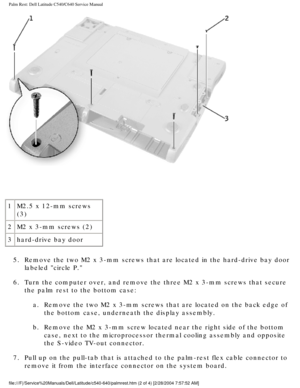 Page 41Palm Rest: Dell Latitude C540/C640 Service Manual
 
1 M2.5 x 12-mm screws 
(3)
2 M2 x 3-mm screws (2)
3 hard-drive bay door
5.  Remove the two M2 x 3-mm screws that are located in the hard-drive bay d\
oor  labeled circle P. 
6.  Turn the computer over, and remove the three M2 x 3-mm screws that secur\
e  the palm rest to the bottom case: 
a.  Remove the two M2 x 3-mm screws that are located on the back edge of  the bottom case, underneath the display assembly. 
b.  Remove the M2 x 3-mm screw located...