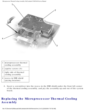 Page 45Microprocessor Thermal Cooling Assembly: Dell Latitude C540/C640 Service\
 Manual
 
1 microprocessor thermal 
cooling assembly
2 captive screws (4)
3 right side of thermal 
cooling assembly
4 recess in EMI shield 
(prying location)
4.  Insert a screwdriver into the recess in the EMI shield under the front l\
eft corner  of the thermal cooling assembly, and pry the assembly up and out of the \
system 
board. 
Replacing the Microprocessor Thermal Cooling 
Assembly...