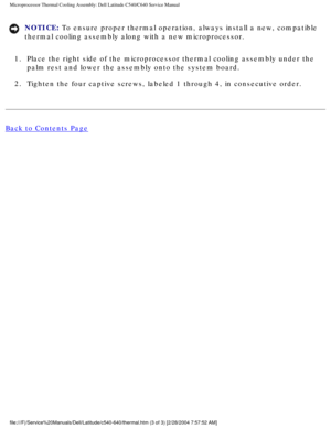 Page 46Microprocessor Thermal Cooling Assembly: Dell Latitude C540/C640 Service\
 Manual
NOTICE: To ensure proper thermal operation, always install a new, compatible 
thermal cooling assembly along with a new microprocessor. 
1.  Place the right side of the microprocessor thermal cooling assembly unde\
r the  palm rest and lower the assembly onto the system board. 
2.  Tighten the four captive screws, labeled 1 through 4, in consecutive ord\
er. 
Back to Contents Page...
