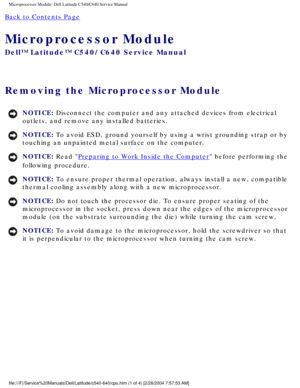 Page 47Microprocessor Module: Dell Latitude C540/C640 Service Manual
Back to Contents Page 
Microprocessor Module 
Dell™ Latitude™ C540/C640 Service Manual
Removing the Microprocessor Module 
NOTICE: Disconnect the computer and any attached devices from electrical 
outlets, and remove any installed batteries. 
NOTICE: To avoid ESD, ground yourself by using a wrist grounding strap or by 
touching an unpainted metal surface on the computer. 
NOTICE: Read Preparing to Work Inside the Computer before performing the...