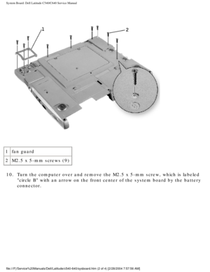 Page 64System Board: Dell Latitude C540/C640 Service Manual
 
1 fan guard
2 M2.5 x 5-mm screws (9)
10.  Turn the computer over and remove the M2.5 x 5-mm screw, which is labele\
d  circle B with an arrow on the front center of the system board by the \
battery 
connector. 
file:///F|/Service%20Manuals/Dell/Latitude/c540-640/sysboard.htm (2 of \
4) [2/28/2004 7:57:56 AM] 