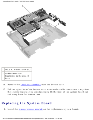 Page 65System Board: Dell Latitude C540/C640 Service Manual
 
1 M2.5 x. 5-mm screw (1)
2 audio connector 
locations; pull outward 
here
11.  Remove the 
speaker assemblies from the bottom case. 
12.  Pull the right side of the bottom case, next to the audio connectors, aw\
ay from  the system board as you simultaneously lift the front of the system boar\
d out 
and away from the bottom case. 
Replacing the System Board 
1.  Install the microprocessor module on the replacement system board....