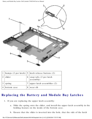 Page 68Battery and Module Bay Latches: Dell Latitude C540/C640 Service Manual
 
1 bumps (2 per latch) 5latch release buttons (2)
2 slider 6snap tabs (2 per latch 
assembly)
3 spring 7upper latch assemblies (2)
4 bottom case 8wear rib
Replacing the Battery and Module Bay Latches 
1.  If you are replacing the upper latch assembly: 
a.  Slide the spring onto the slider, and install the upper latch assembly i\
n the holding feature on the inside of the bottom case. 
b.  Ensure that the slider is inserted into the...