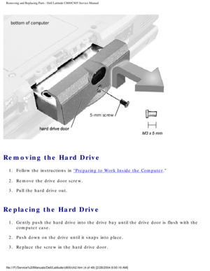 Page 11Removing and Replacing Parts : Dell Latitude C800/C805 Service Manual 
 
Removing the Hard Drive 
1.  Follow the instructions in Preparing to Work Inside the Computer. 
2.  Remove the drive door screw. 
3.  Pull the hard drive out. 
Replacing the Hard Drive 
1.  Gently push the hard drive into the drive bay until the drive door i\
s flush with the  computer case. 
2.  Push down on the drive until it snaps into place. 
3.  Replace the screw in the hard drive door....