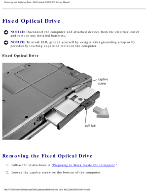 Page 12Removing and Replacing Parts : Dell Latitude C800/C805 Service Manual 
Fixed Optical Drive 
NOTICE: Disconnect the computer and attached devices from the electrical outlet \
and remove any installed batteries. 
NOTICE: To avoid ESD, ground yourself by using a wrist grounding strap or by 
periodically touching unpainted metal on the computer. 
Fixed Optical Drive 
 
Removing the Fixed Optical Drive 
1.  Follow the instructions in Preparing to Work Inside the Computer. 
2.  Loosen the captive screw on the...