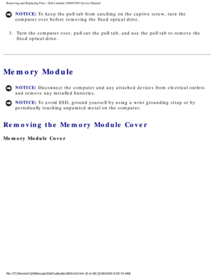Page 13Removing and Replacing Parts : Dell Latitude C800/C805 Service Manual 
NOTICE: To keep the pull tab from catching on the captive screw, turn the 
computer over before removing the fixed optical drive. 
3.  Turn the computer over, pull out the pull tab, and use the pull tab \
to remove the  fixed optical drive. 
Memory Module 
NOTICE: Disconnect the computer and any attached devices from electrical outlets\
 
and remove any installed batteries. 
NOTICE: To avoid ESD, ground yourself by using a wrist...