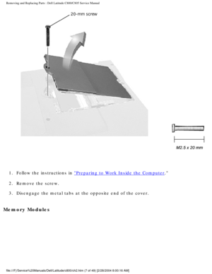 Page 14Removing and Replacing Parts : Dell Latitude C800/C805 Service Manual 
 
1.  Follow the instructions in 
Preparing to Work Inside the Computer. 
2.  Remove the screw. 
3.  Disengage the metal tabs at the opposite end of the cover. 
Memory Modules 
file:///F|/Service%20Manuals/Dell/Latitude/c800/ch2.htm (7 of 49) [2/2\
8/2004 8:00:16 AM] 