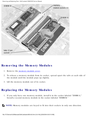 Page 15Removing and Replacing Parts : Dell Latitude C800/C805 Service Manual 
 
Removing the Memory Modules 
1.  Remove the memory module cover. 
2.  To release a memory module from its socket, spread apart the tabs at\
 each side of  the module until the module pops up slightly. 
3.  Lift the memory module out of its socket. 
Replacing the Memory Modules 
1.  If you only have one memory module, install it in the socket labeled\
 DIMM A.  Install a second memory module in the socket labeled DIMM B. 
NOTE:...