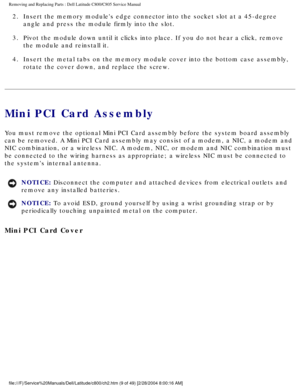 Page 16Removing and Replacing Parts : Dell Latitude C800/C805 Service Manual 
2.  Insert the memory modules edge connector into the socket slot at a \
45-degree angle and press the module firmly into the slot. 
3.  Pivot the module down until it clicks into place. If you do not hear\
 a click, remove  the module and reinstall it. 
4.  Insert the metal tabs on the memory module cover into the bottom cas\
e assembly,  rotate the cover down, and replace the screw. 
Mini PCI Card Assembly 
You must remove the...
