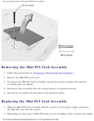 Page 17Removing and Replacing Parts : Dell Latitude C800/C805 Service Manual 
 
Removing the Mini PCI Card Assembly 
1.  Follow the instructions in Preparing to Work Inside the Computer. 
2.  Remove the Mini PCI Card cover. 
3.  To release the Mini PCI Card assembly, spread the metal securing tab\
s until the  assembly pops up slightly. 
4.  Disconnect the assembly from the wiring harness or internal antenna.\
 
5.  Lift out the assembly and disconnect any attached cables. 
Replacing the Mini PCI Card Assembly...