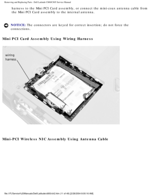 Page 18Removing and Replacing Parts : Dell Latitude C800/C805 Service Manual 
harness to the Mini PCI Card assembly, or connect the mini-coax antenna \
cable from 
the Mini PCI Card assembly to the internal antenna. 
NOTICE: The connectors are keyed for correct insertion; do not force the 
connections. 
Mini PCI Card Assembly Using Wiring Harness 
 
Mini-PCI Wireless NIC Assembly Using Antenna Cable 
file:///F|/Service%20Manuals/Dell/Latitude/c800/ch2.htm (11 of 49) [2/\
28/2004 8:00:16 AM] 