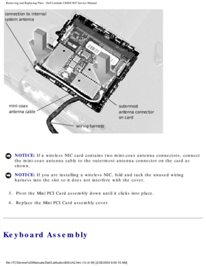 Page 19Removing and Replacing Parts : Dell Latitude C800/C805 Service Manual 
 
NOTICE: If a wireless NIC card contains two mini-coax antenna connectors, connec\
t 
the mini-coax antenna cable to the outermost antenna connector on the ca\
rd as 
shown. 
NOTICE: If you are installing a wireless NIC, fold and tuck the unused wiring 
harness into the slot so it does not interfere with the cover. 
3.  Pivot the Mini PCI Card assembly down until it clicks into place. 
4.  Replace the Mini PCI Card assembly cover....