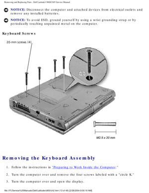 Page 20Removing and Replacing Parts : Dell Latitude C800/C805 Service Manual 
NOTICE: Disconnect the computer and attached devices from electrical outlets and\
 
remove any installed batteries. 
NOTICE: To avoid ESD, ground yourself by using a wrist grounding strap or by 
periodically touching unpainted metal on the computer. 
Keyboard Screws 
 
Removing the Keyboard Assembly 
1.  Follow the instructions in Preparing to Work Inside the Computer. 
2.  Turn the computer over and remove the four screws labeled...