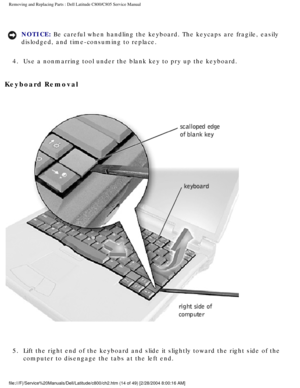 Page 21Removing and Replacing Parts : Dell Latitude C800/C805 Service Manual 
NOTICE: Be careful when handling the keyboard. The keycaps are fragile, easily 
dislodged, and time-consuming to replace. 
4.  Use a nonmarring tool under the blank key to pry up the keyboard. 
Keyboard Removal 
 
5.  Lift the right end of the keyboard and slide it slightly toward the \
right side of the  computer to disengage the tabs at the left end. 
file:///F|/Service%20Manuals/Dell/Latitude/c800/ch2.htm (14 of 49) [2/\
28/2004...