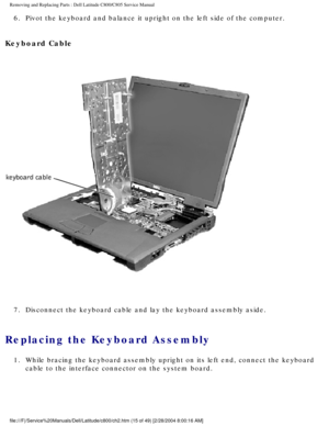 Page 22Removing and Replacing Parts : Dell Latitude C800/C805 Service Manual 
6.  Pivot the keyboard and balance it upright on the left side of the co\
mputer. 
Keyboard Cable 
 
7.  Disconnect the keyboard cable and lay the keyboard assembly aside. 
Replacing the Keyboard Assembly 
1.  While bracing the keyboard assembly upright on its left end, connect\
 the keyboard  cable to the interface connector on the system board. 
file:///F|/Service%20Manuals/Dell/Latitude/c800/ch2.htm (15 of 49) [2/\
28/2004 8:00:16...