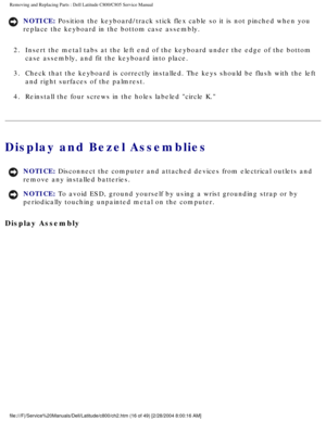 Page 23Removing and Replacing Parts : Dell Latitude C800/C805 Service Manual 
NOTICE: Position the keyboard/track stick flex cable so it is not pinched when y\
ou 
replace the keyboard in the bottom case assembly. 
2.  Insert the metal tabs at the left end of the keyboard under the edge\
 of the bottom  case assembly, and fit the keyboard into place. 
3.  Check that the keyboard is correctly installed. The keys should be f\
lush with the left  and right surfaces of the palmrest. 
4.  Reinstall the four screws...