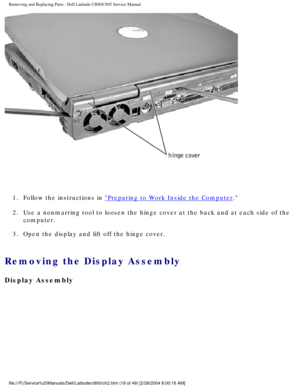 Page 25Removing and Replacing Parts : Dell Latitude C800/C805 Service Manual 
 
1.  Follow the instructions in 
Preparing to Work Inside the Computer. 
2.  Use a nonmarring tool to loosen the hinge cover at the back and at e\
ach side of the  computer. 
3.  Open the display and lift off the hinge cover. 
Removing the Display Assembly 
Display Assembly
file:///F|/Service%20Manuals/Dell/Latitude/c800/ch2.htm (18 of 49) [2/\
28/2004 8:00:16 AM] 