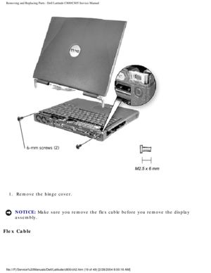 Page 26Removing and Replacing Parts : Dell Latitude C800/C805 Service Manual 
 
1.  Remove the hinge cover. 
NOTICE: Make sure you remove the flex cable before you remove the display 
assembly. 
Flex Cable 
file:///F|/Service%20Manuals/Dell/Latitude/c800/ch2.htm (19 of 49) [2/\
28/2004 8:00:16 AM] 