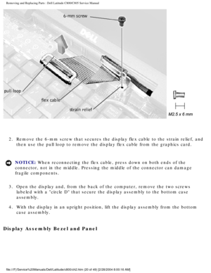 Page 27Removing and Replacing Parts : Dell Latitude C800/C805 Service Manual 
 
2.  Remove the 6-mm screw that secures the display flex cable to the str\
ain relief, and  then use the pull loop to remove the display flex cable from the graphic\
s card. 
NOTICE: When reconnecting the flex cable, press down on both ends of the 
connector, not in the middle. Pressing the middle of the connector can d\
amage 
fragile components. 
3.  Open the display and, from the back of the computer, remove the two \
screws...