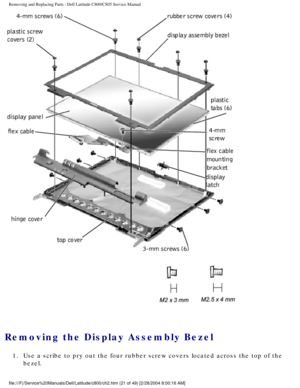 Page 28Removing and Replacing Parts : Dell Latitude C800/C805 Service Manual 
 
Removing the Display Assembly Bezel 
1.  Use a scribe to pry out the four rubber screw covers located across \
the top of the bezel. 
file:///F|/Service%20Manuals/Dell/Latitude/c800/ch2.htm (21 of 49) [2/\
28/2004 8:00:16 AM] 
