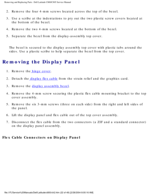 Page 29Removing and Replacing Parts : Dell Latitude C800/C805 Service Manual 
2.  Remove the four 4-mm screws located across the top of the bezel. 
3.  Use a scribe at the indentations to pry out the two plastic screw co\
vers located at the bottom of the bezel. 
4.  Remove the two 4-mm screws located at the bottom of the bezel. 
5.  Separate the bezel from the display-assembly top cover. 
The bezel is secured to the display assembly top cover with plastic tabs\
 around the 
sides. Use a plastic scribe to help...
