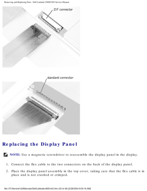 Page 30Removing and Replacing Parts : Dell Latitude C800/C805 Service Manual 
 
Replacing the Display Panel 
NOTE: Use a magnetic screwdriver to reassemble the display panel in the displa\
y. 
1.  Connect the flex cable to the two connectors on the back of the disp\
lay panel. 
2.  Place the display panel assembly in the top cover, taking care that \
the flex cable is in  place and is not crushed or crimped. 
file:///F|/Service%20Manuals/Dell/Latitude/c800/ch2.htm (23 of 49) [2/\
28/2004 8:00:16 AM] 
